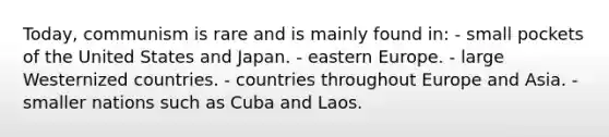 Today, communism is rare and is mainly found in: - small pockets of the United States and Japan. - eastern Europe. - large Westernized countries. - countries throughout Europe and Asia. - smaller nations such as Cuba and Laos.