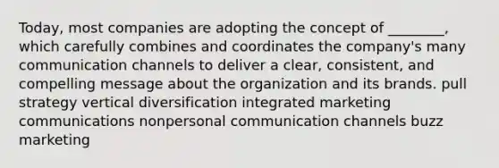 Today, most companies are adopting the concept of ________, which carefully combines and coordinates the company's many communication channels to deliver a clear, consistent, and compelling message about the organization and its brands. pull strategy vertical diversification integrated marketing communications nonpersonal communication channels buzz marketing