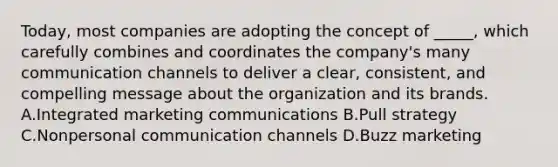 Today, most companies are adopting the concept of _____, which carefully combines and coordinates the company's many communication channels to deliver a clear, consistent, and compelling message about the organization and its brands. A.Integrated marketing communications B.Pull strategy C.Nonpersonal communication channels D.Buzz marketing