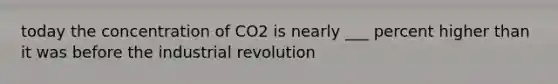 today the concentration of CO2 is nearly ___ percent higher than it was before the industrial revolution