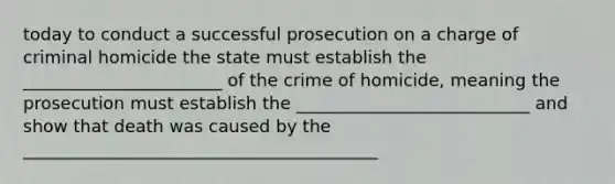 today to conduct a successful prosecution on a charge of criminal homicide the state must establish the _______________________ of the crime of homicide, meaning the prosecution must establish the ___________________________ and show that death was caused by the _________________________________________