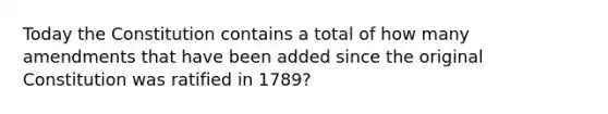 Today the Constitution contains a total of how many amendments that have been added since the original Constitution was ratified in 1789?