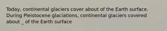 Today, continental glaciers cover about of the Earth surface. During Pleistocene glaciations, continental glaciers covered about _ of the Earth surface