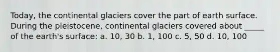 Today, the continental glaciers cover the part of earth surface. During the pleistocene, continental glaciers covered about _____ of the earth's surface: a. 10, 30 b. 1, 100 c. 5, 50 d. 10, 100