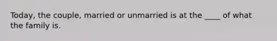 Today, the couple, married or unmarried is at the ____ of what the family is.