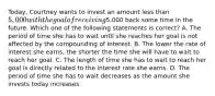 Today, Courtney wants to invest an amount less than 5,000 with the goal of receiving5,000 back some time in the future. Which one of the following statements is correct? A. The period of time she has to wait until she reaches her goal is not affected by the compounding of interest. B. The lower the rate of interest she earns, the shorter the time she will have to wait to reach her goal. C. The length of time she has to wait to reach her goal is directly related to the interest rate she earns. D. The period of time she has to wait decreases as the amount she invests today increases.