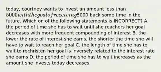 today, courtney wants to invest an amount less than 5000 with the goal of receiving5000 back some time in the future. Which on of the following statements is INCORRECT? A. the period of time she has to wait until she reachers her goal decreases with more frequent compounding of interest B. the lower the rate of interest she earns, the shorter the time she will have to wait to reach her goal C. the length of time she has to wait to rechristen her goal is inversely related to the interest rate she earns D. the period of time she has to wait increases as the amount she invests today decreases