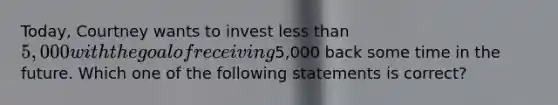 Today, Courtney wants to invest less than 5,000 with the goal of receiving5,000 back some time in the future. Which one of the following statements is correct?