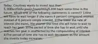 Today, Courtney wants to invest less than 5,000 with the goal of receiving5,000 back some time in the future. Which one of the following statements is correct? 1)She will have to wait longer if she earns 6 percent compound interest instead of 6 percent simple interest. 2)The lower the rate of interest she earns, the shorter the time she will have to wait to reach her goal. 3)The period of time she has to wait until she reaches her goal is unaffected by the compounding of interest. 4)The period of time she has to wait decreases as the amount she invests today increases.