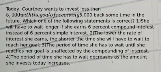 Today, Courtney wants to invest less than 5,000 with the goal of receiving5,000 back some time in the future. Which one of the following statements is correct? 1)She will have to wait longer if she earns 6 percent compound interest instead of 6 percent simple interest. 2)The lower the rate of interest she earns, the shorter the time she will have to wait to reach her goal. 3)The period of time she has to wait until she reaches her goal is unaffected by the compounding of interest. 4)The period of time she has to wait decreases as the amount she invests today increases.