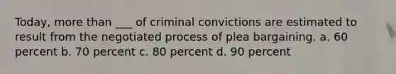 Today, more than ___ of criminal convictions are estimated to result from the negotiated process of plea bargaining. a. 60 percent b. 70 percent c. 80 percent d. 90 percent