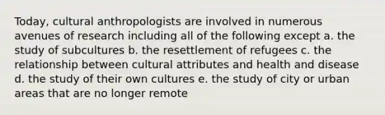 Today, cultural anthropologists are involved in numerous avenues of research including all of the following except a. the study of subcultures b. the resettlement of refugees c. the relationship between cultural attributes and health and disease d. the study of their own cultures e. the study of city or urban areas that are no longer remote