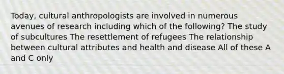 Today, cultural anthropologists are involved in numerous avenues of research including which of the following? The study of subcultures The resettlement of refugees The relationship between cultural attributes and health and disease All of these A and C only