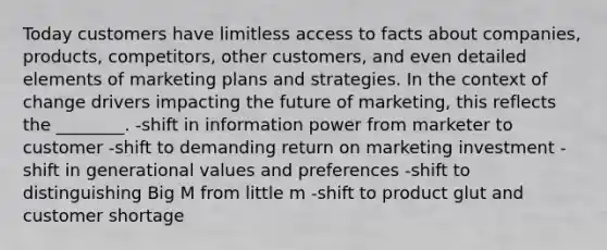 Today customers have limitless access to facts about companies, products, competitors, other customers, and even detailed elements of marketing plans and strategies. In the context of change drivers impacting the future of marketing, this reflects the ________. -shift in information power from marketer to customer -shift to demanding return on marketing investment -shift in generational values and preferences -shift to distinguishing Big M from little m -shift to product glut and customer shortage