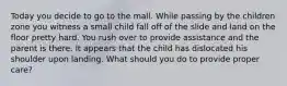 Today you decide to go to the mall. While passing by the children zone you witness a small child fall off of the slide and land on the floor pretty hard. You rush over to provide assistance and the parent is there. It appears that the child has dislocated his shoulder upon landing. What should you do to provide proper care?