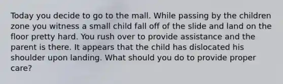 Today you decide to go to the mall. While passing by the children zone you witness a small child fall off of the slide and land on the floor pretty hard. You rush over to provide assistance and the parent is there. It appears that the child has dislocated his shoulder upon landing. What should you do to provide proper care?