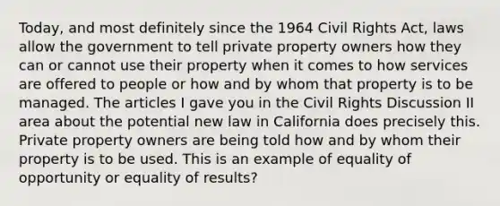 Today, and most definitely since the 1964 Civil Rights Act, laws allow the government to tell private property owners how they can or cannot use their property when it comes to how services are offered to people or how and by whom that property is to be managed. The articles I gave you in the Civil Rights Discussion II area about the potential new law in California does precisely this. Private property owners are being told how and by whom their property is to be used. This is an example of equality of opportunity or equality of results?