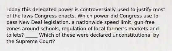 Today this delegated power is controversially used to justify most of the laws Congress enacts. Which power did Congress use to pass New Deal legislation, a nationwide speed limit, gun-free zones around schools, regulation of local farmer's markets and toilets? _____ Which of these were declared unconstitutional by the Supreme Court?