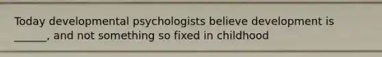 Today developmental psychologists believe development is ______, and not something so fixed in childhood