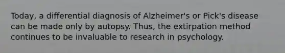 Today, a differential diagnosis of Alzheimer's or Pick's disease can be made only by autopsy. Thus, the extirpation method continues to be invaluable to research in psychology.