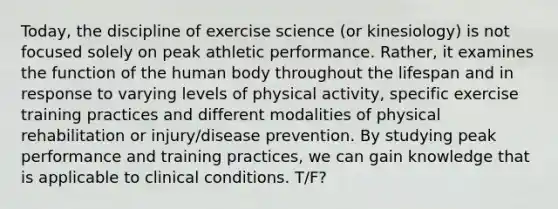 Today, the discipline of exercise science (or kinesiology) is not focused solely on peak athletic performance. Rather, it examines the function of the human body throughout the lifespan and in response to varying levels of physical activity, specific exercise training practices and different modalities of physical rehabilitation or injury/disease prevention. By studying peak performance and training practices, we can gain knowledge that is applicable to clinical conditions. T/F?