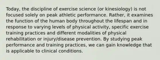 Today, the discipline of exercise science (or kinesiology) is not focused solely on peak athletic performance. Rather, it examines the function of the human body throughout the lifespan and in response to varying levels of physical activity, specific exercise training practices and different modalities of physical rehabilitation or injury/disease prevention. By studying peak performance and training practices, we can gain knowledge that is applicable to clinical conditions.