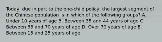 Today, due in part to the​ one-child policy, the largest segment of the Chinese population is in which of the following​ groups? A. Under 10 years of age B. Between 35 and 44 years of age C. Between 55 and 70 years of age D. Over 70 years of age E. Between 15 and 25 years of age