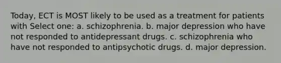 Today, ECT is MOST likely to be used as a treatment for patients with Select one: a. schizophrenia. b. major depression who have not responded to antidepressant drugs. c. schizophrenia who have not responded to antipsychotic drugs. d. major depression.