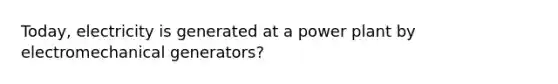 Today, electricity is generated at a power plant by electromechanical generators?