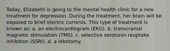 Today, Elizabeth is going to the mental health clinic for a new treatment for depression. During the treatment, her brain will be exposed to brief electric currents. This type of treatment is known as: a. an electrocardiogram (EKG). b. transcranial magnetic stimulation (TMS). c. selective serotonin reuptake inhibition (SSRI). d. a lobotomy.