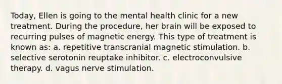 Today, Ellen is going to the mental health clinic for a new treatment. During the procedure, her brain will be exposed to recurring pulses of magnetic energy. This type of treatment is known as: a. repetitive transcranial magnetic stimulation. b. selective serotonin reuptake inhibitor. c. electroconvulsive therapy. d. vagus nerve stimulation.