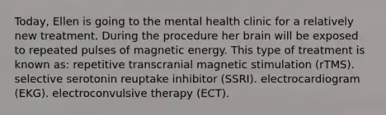 Today, Ellen is going to the mental health clinic for a relatively new treatment. During the procedure her brain will be exposed to repeated pulses of magnetic energy. This type of treatment is known as: repetitive transcranial magnetic stimulation (rTMS). selective serotonin reuptake inhibitor (SSRI). electrocardiogram (EKG). electroconvulsive therapy (ECT).