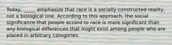 Today, _____ emphasize that race is a socially constructed reality, not a biological one. According to this approach, the social significance that people accord to race is more significant than any biological differences that might exist among people who are placed in arbitrary categories.