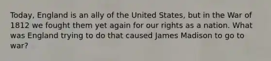 Today, England is an ally of the United States, but in the War of 1812 we fought them yet again for our rights as a nation. What was England trying to do that caused James Madison to go to war?