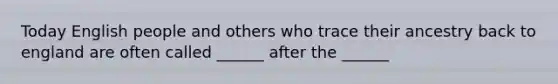 Today English people and others who trace their ancestry back to england are often called ______ after the ______