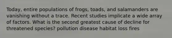 Today, entire populations of frogs, toads, and salamanders are vanishing without a trace. Recent studies implicate a wide array of factors. What is the second greatest cause of decline for threatened species? pollution disease habitat loss fires