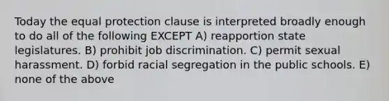 Today the equal protection clause is interpreted broadly enough to do all of the following EXCEPT A) reapportion state legislatures. B) prohibit job discrimination. C) permit sexual harassment. D) forbid racial segregation in the public schools. E) none of the above