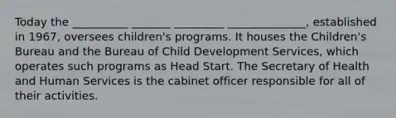 Today the __________ _______ _________ ______________, established in 1967, oversees children's programs. It houses the Children's Bureau and the Bureau of Child Development Services, which operates such programs as Head Start. The Secretary of Health and Human Services is the cabinet officer responsible for all of their activities.