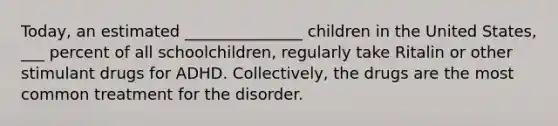 Today, an estimated _______________ children in the United States, ___ percent of all schoolchildren, regularly take Ritalin or other stimulant drugs for ADHD. Collectively, the drugs are the most common treatment for the disorder.