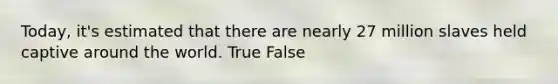 Today, it's estimated that there are nearly 27 million slaves held captive around the world. True False