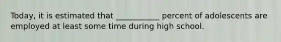 Today, it is estimated that ___________ percent of adolescents are employed at least some time during high school.