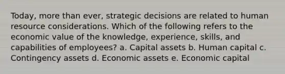 Today, more than ever, strategic decisions are related to human resource considerations. Which of the following refers to the economic value of the knowledge, experience, skills, and capabilities of employees? a. Capital assets b. Human capital c. Contingency assets d. Economic assets e. Economic capital