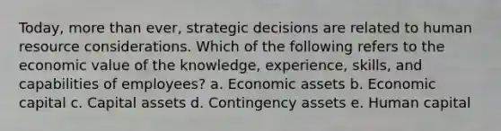 Today, more than ever, strategic decisions are related to human resource considerations. Which of the following refers to the economic value of the knowledge, experience, skills, and capabilities of employees? a. Economic assets b. Economic capital c. Capital assets d. Contingency assets e. Human capital