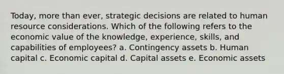 Today, more than ever, strategic decisions are related to human resource considerations. Which of the following refers to the economic value of the knowledge, experience, skills, and capabilities of employees? a. Contingency assets b. Human capital c. Economic capital d. Capital assets e. Economic assets