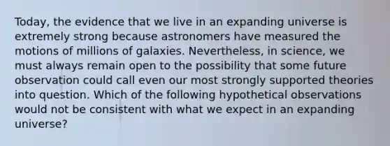 Today, the evidence that we live in an expanding universe is extremely strong because astronomers have measured the motions of millions of galaxies. Nevertheless, in science, we must always remain open to the possibility that some future observation could call even our most strongly supported theories into question. Which of the following hypothetical observations would not be consistent with what we expect in an expanding universe?