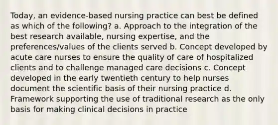 Today, an evidence-based nursing practice can best be defined as which of the following? a. Approach to the integration of the best research available, nursing expertise, and the preferences/values of the clients served b. Concept developed by acute care nurses to ensure the quality of care of hospitalized clients and to challenge managed care decisions c. Concept developed in the early twentieth century to help nurses document the scientific basis of their nursing practice d. Framework supporting the use of traditional research as the only basis for making clinical decisions in practice