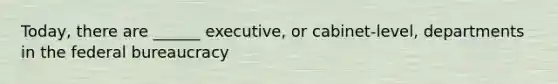 Today, there are ______ executive, or cabinet-level, departments in the federal bureaucracy