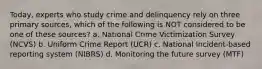 Today, experts who study crime and delinquency rely on three primary sources, which of the following is NOT considered to be one of these sources? a. National Crime Victimization Survey (NCVS) b. Uniform Crime Report (UCR) c. National Incident-based reporting system (NIBRS) d. Monitoring the future survey (MTF)