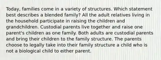 Today, families come in a variety of structures. Which statement best describes a blended family? All the adult relatives living in the household participate in raising the children and grandchildren. Custodial parents live together and raise one parent's children as one family. Both adults are custodial parents and bring their children to the family structure. The parents choose to legally take into their family structure a child who is not a biological child to either parent.