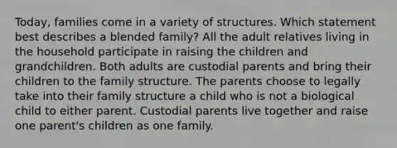 Today, families come in a variety of structures. Which statement best describes a blended family? All the adult relatives living in the household participate in raising the children and grandchildren. Both adults are custodial parents and bring their children to the family structure. The parents choose to legally take into their family structure a child who is not a biological child to either parent. Custodial parents live together and raise one parent's children as one family.